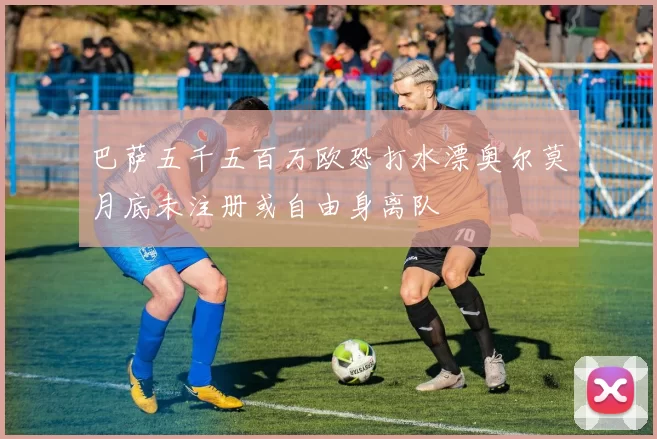 巴萨五千五百万欧恐打水漂奥尔莫月底未注册或自由身离队